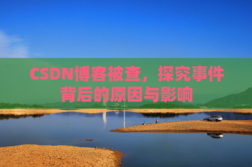 CSDN博客被查，探究事件背后的原因与影响